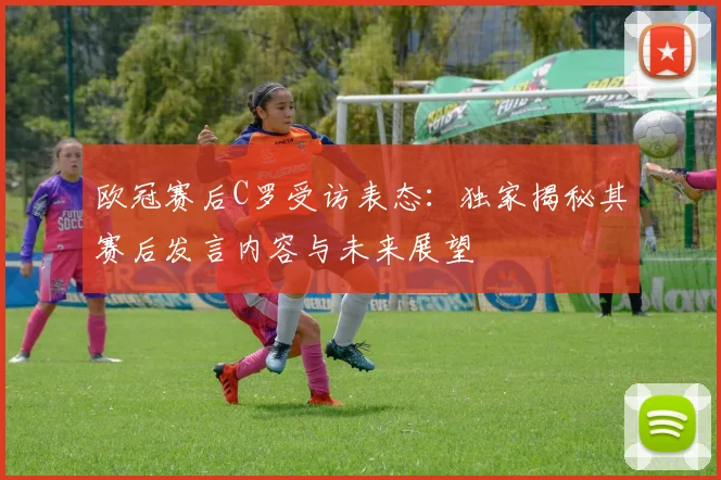 欧冠赛后C罗受访表态：独家揭秘其赛后发言内容与未来展望