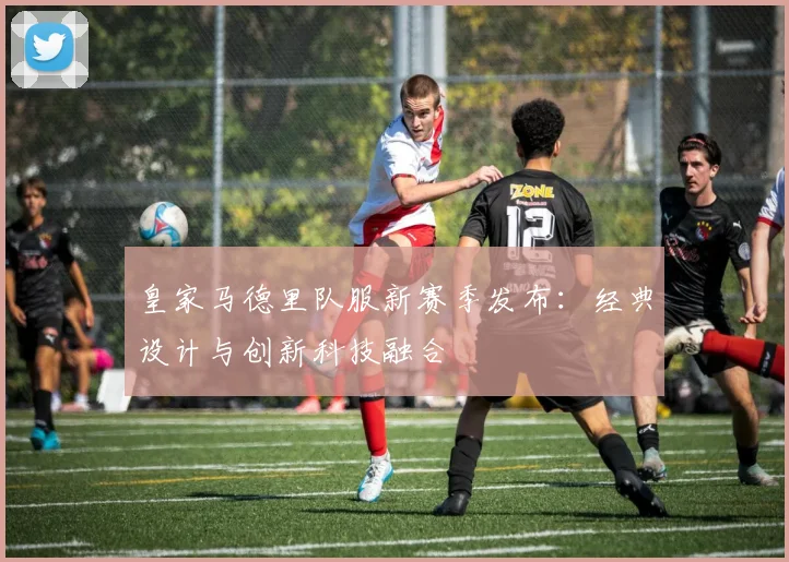 皇家马德里队服新赛季发布:经典设计与创新科技融合