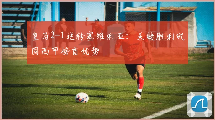 皇马2-1逆转塞维利亚：关键胜利巩固西甲榜首优势