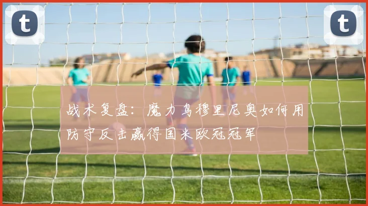 战术复盘：魔力鸟穆里尼奥如何用防守反击赢得国米欧冠冠军