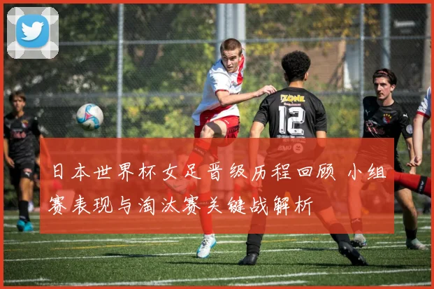 日本世界杯女足晋级历程回顾 小组赛表现与淘汰赛关键战解析