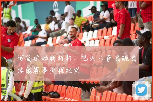 海岛运动新标杆：巴利卡萨岛跳岛接能赛事全程纪实