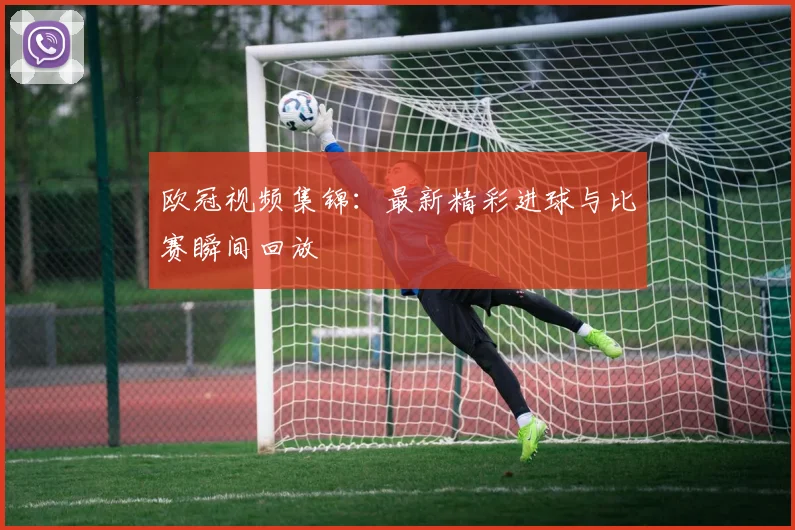 欧冠视频集锦：最新精彩进球与比赛瞬间回放