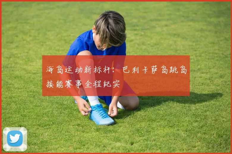 海岛运动新标杆：巴利卡萨岛跳岛接能赛事全程纪实