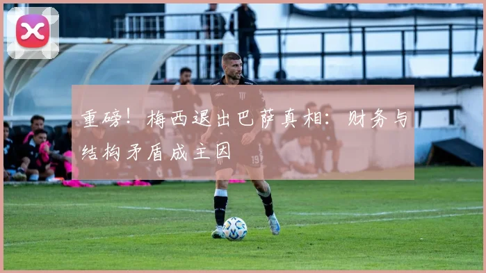 重磅!梅西退出巴萨真相:财务与结构矛盾成主因