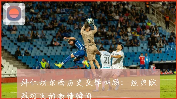 拜仁切尔西历史交锋回顾:经典欧冠对决的激情瞬间