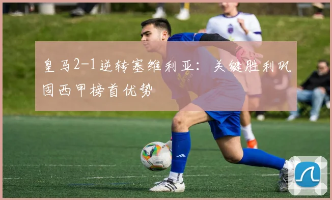 皇马2-1逆转塞维利亚:关键胜利巩固西甲榜首优势